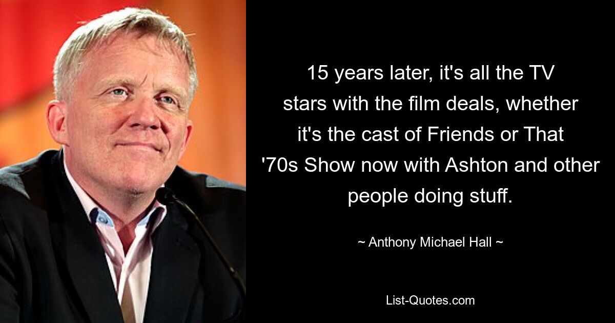 15 years later, it's all the TV stars with the film deals, whether it's the cast of Friends or That '70s Show now with Ashton and other people doing stuff. — © Anthony Michael Hall