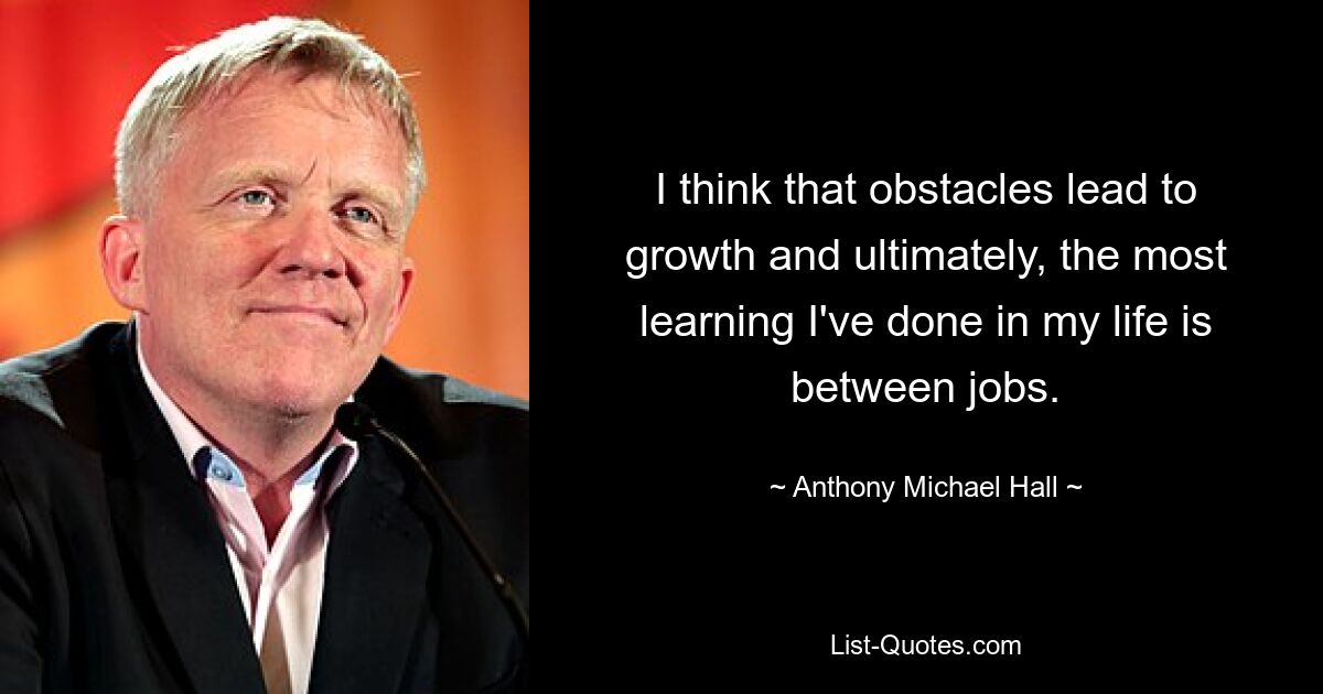 I think that obstacles lead to growth and ultimately, the most learning I've done in my life is between jobs. — © Anthony Michael Hall