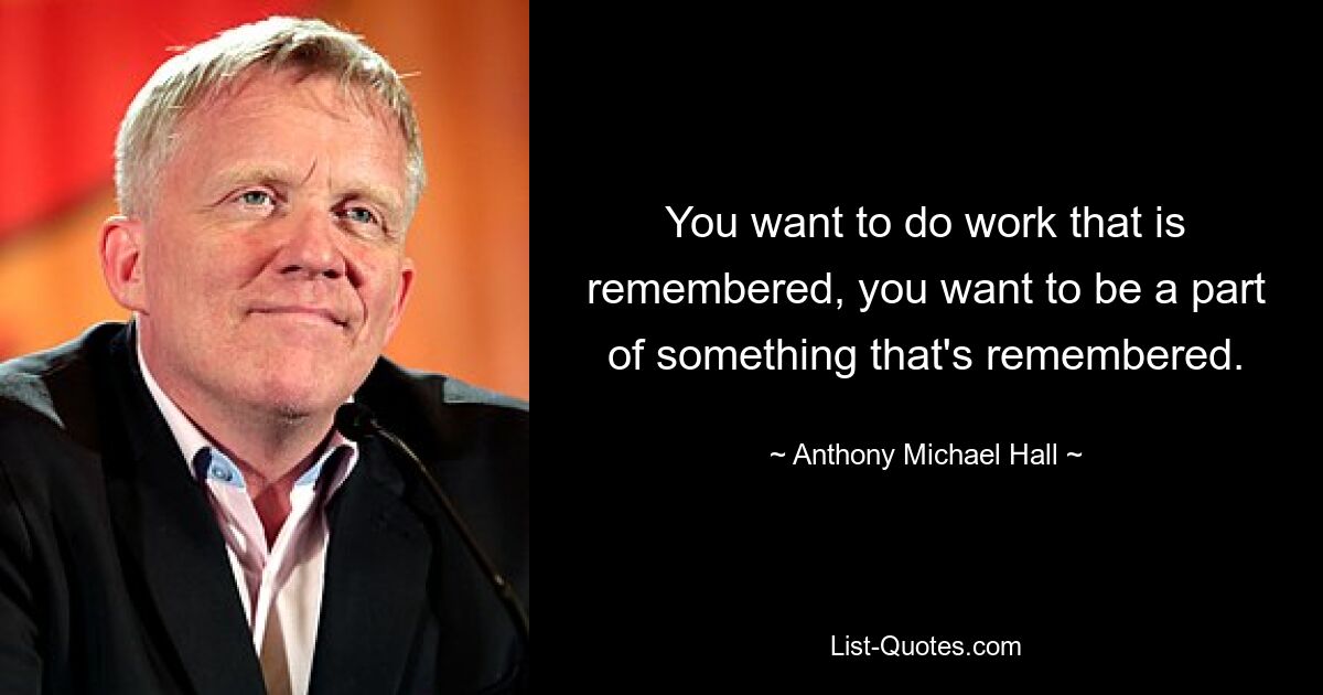 You want to do work that is remembered, you want to be a part of something that's remembered. — © Anthony Michael Hall