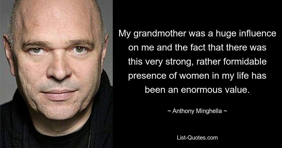 My grandmother was a huge influence on me and the fact that there was this very strong, rather formidable presence of women in my life has been an enormous value. — © Anthony Minghella