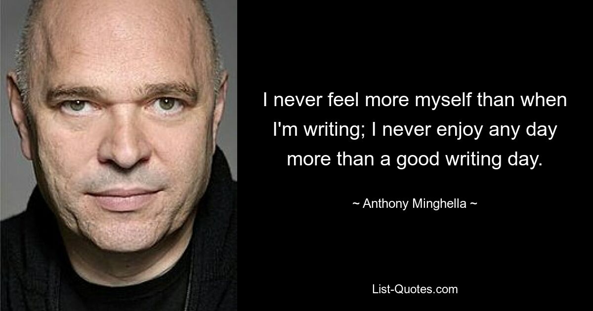 I never feel more myself than when I'm writing; I never enjoy any day more than a good writing day. — © Anthony Minghella