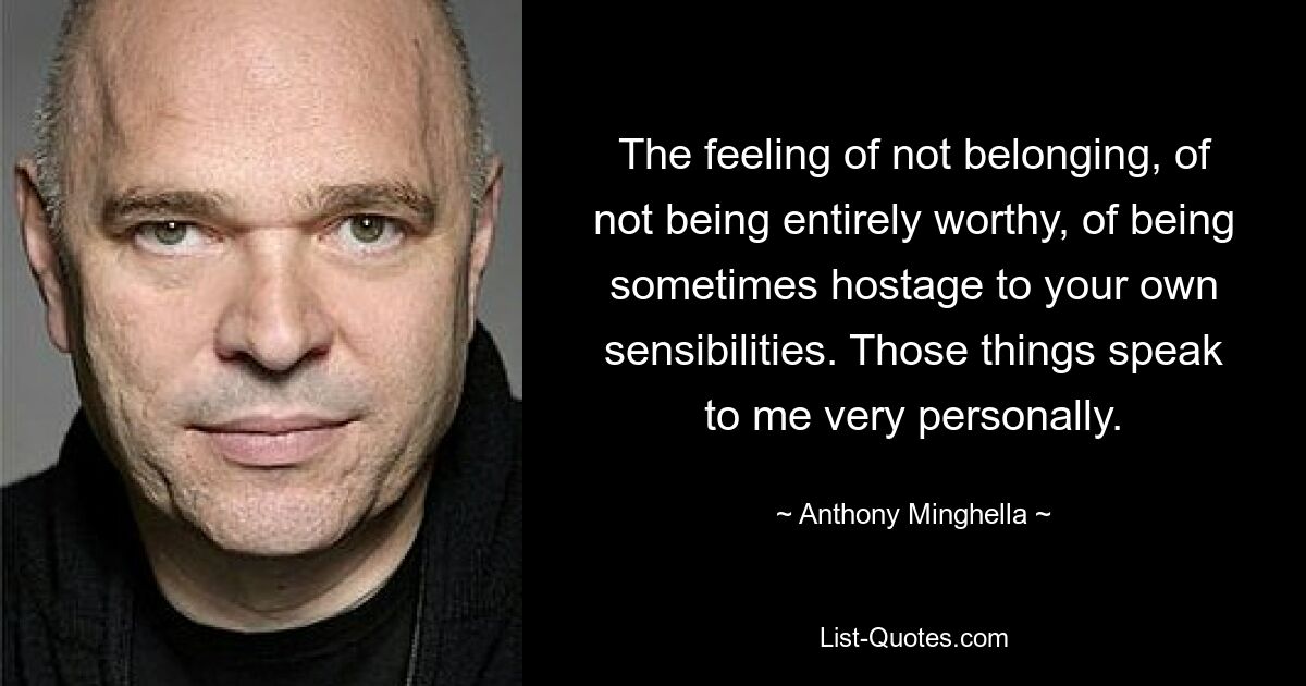 The feeling of not belonging, of not being entirely worthy, of being sometimes hostage to your own sensibilities. Those things speak to me very personally. — © Anthony Minghella