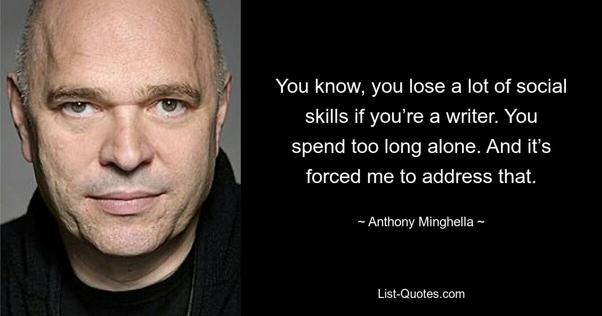 You know, you lose a lot of social skills if you’re a writer. You spend too long alone. And it’s forced me to address that. — © Anthony Minghella