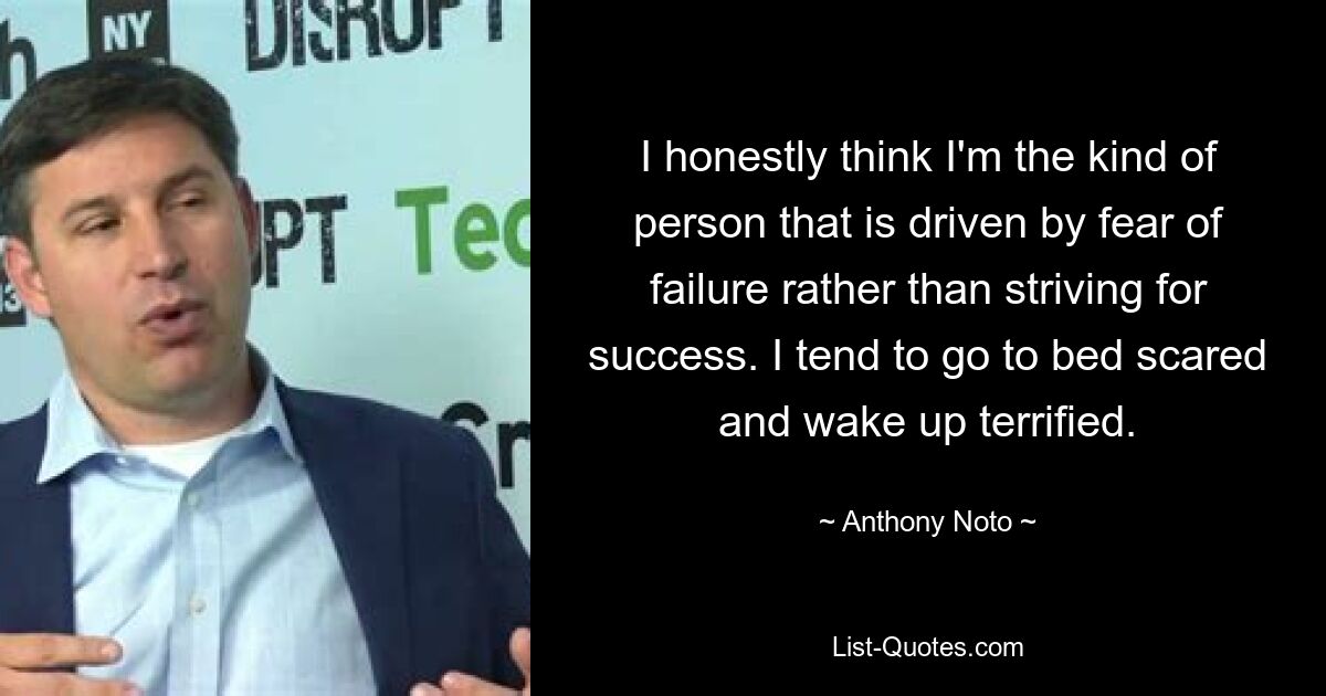 I honestly think I'm the kind of person that is driven by fear of failure rather than striving for success. I tend to go to bed scared and wake up terrified. — © Anthony Noto