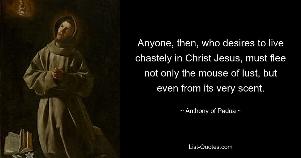 Anyone, then, who desires to live chastely in Christ Jesus, must flee not only the mouse of lust, but even from its very scent. — © Anthony of Padua