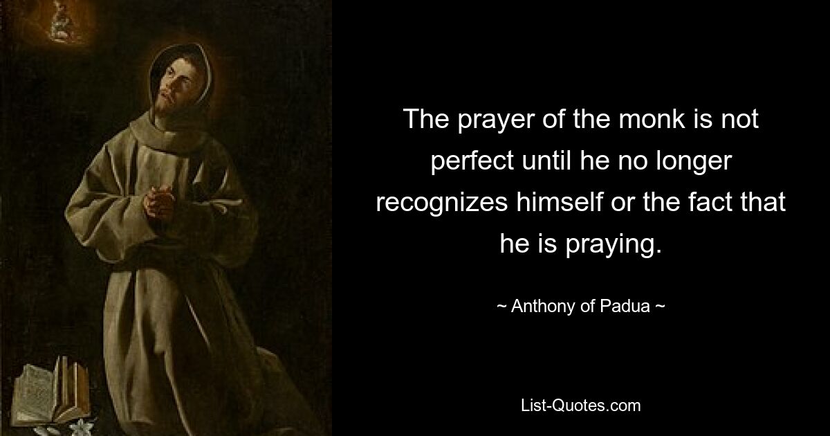 The prayer of the monk is not perfect until he no longer recognizes himself or the fact that he is praying. — © Anthony of Padua