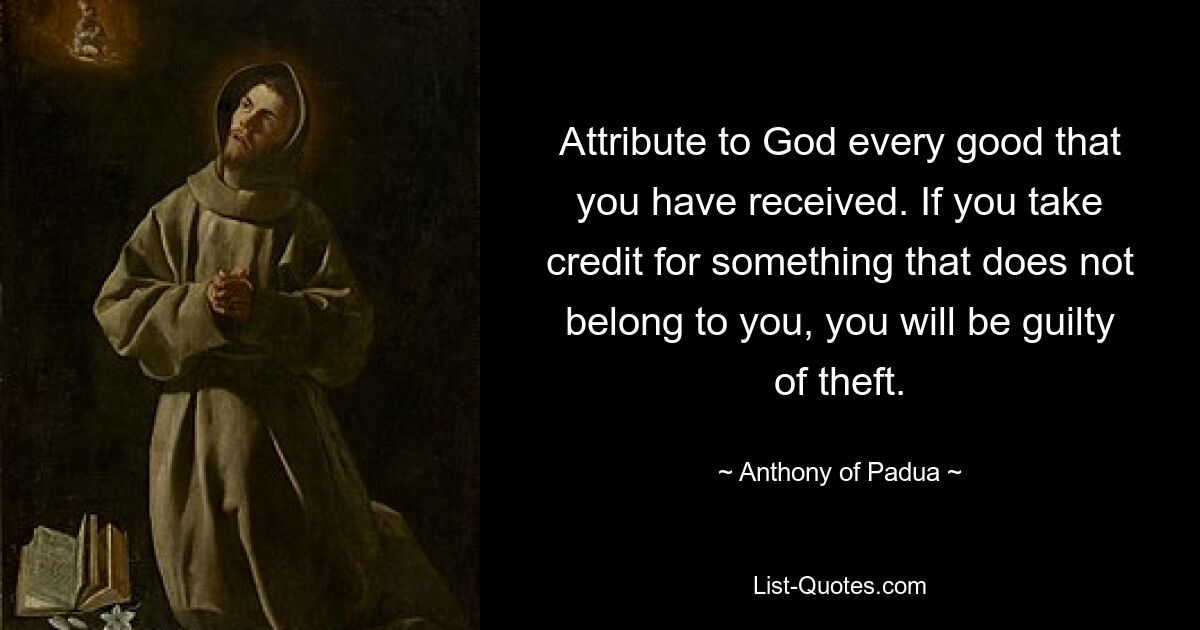 Attribute to God every good that you have received. If you take credit for something that does not belong to you, you will be guilty of theft. — © Anthony of Padua