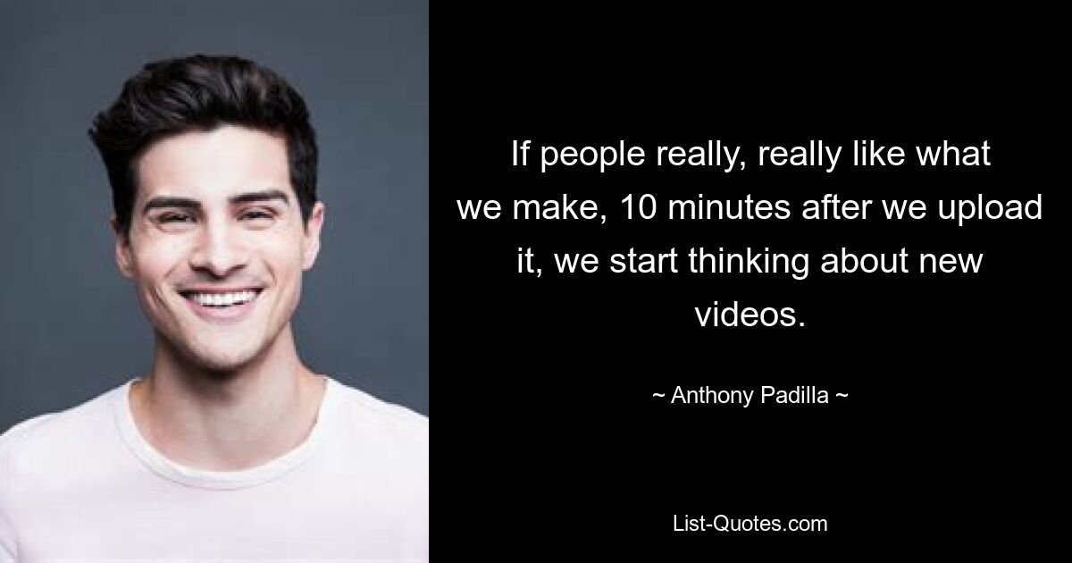 If people really, really like what we make, 10 minutes after we upload it, we start thinking about new videos. — © Anthony Padilla