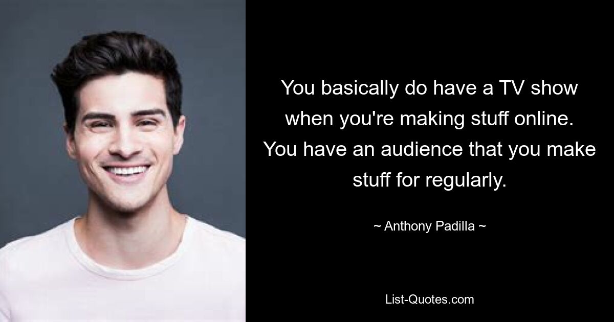 You basically do have a TV show when you're making stuff online. You have an audience that you make stuff for regularly. — © Anthony Padilla