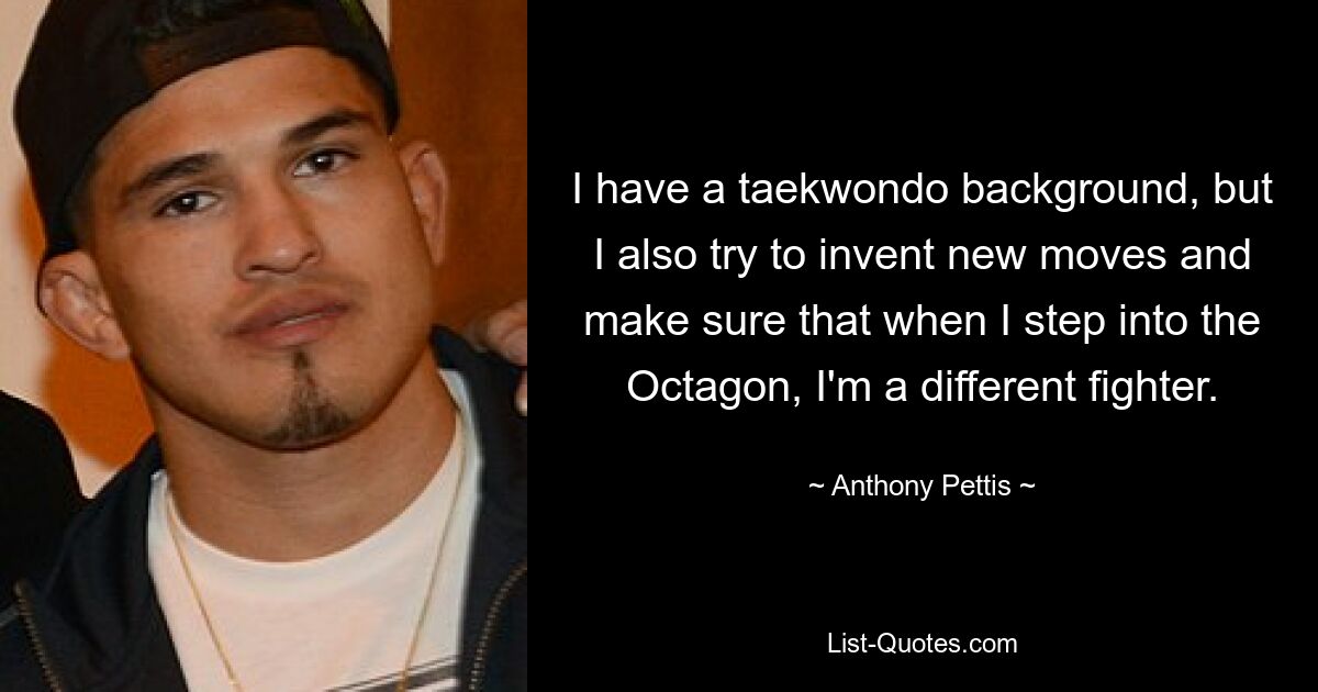 I have a taekwondo background, but I also try to invent new moves and make sure that when I step into the Octagon, I'm a different fighter. — © Anthony Pettis