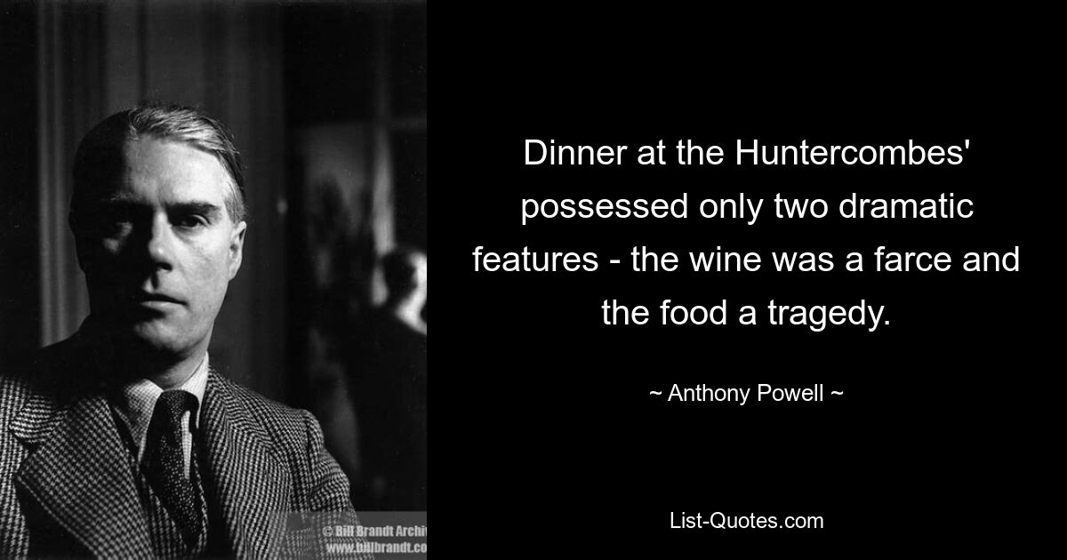 Dinner at the Huntercombes' possessed only two dramatic features - the wine was a farce and the food a tragedy. — © Anthony Powell