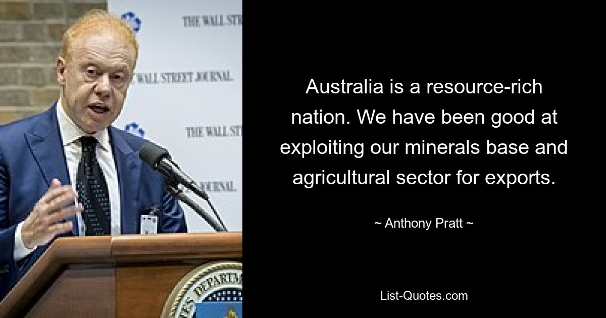 Australia is a resource-rich nation. We have been good at exploiting our minerals base and agricultural sector for exports. — © Anthony Pratt