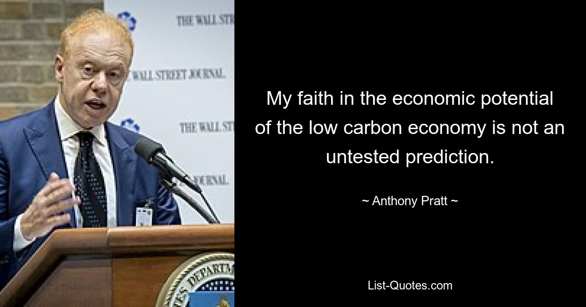 My faith in the economic potential of the low carbon economy is not an untested prediction. — © Anthony Pratt