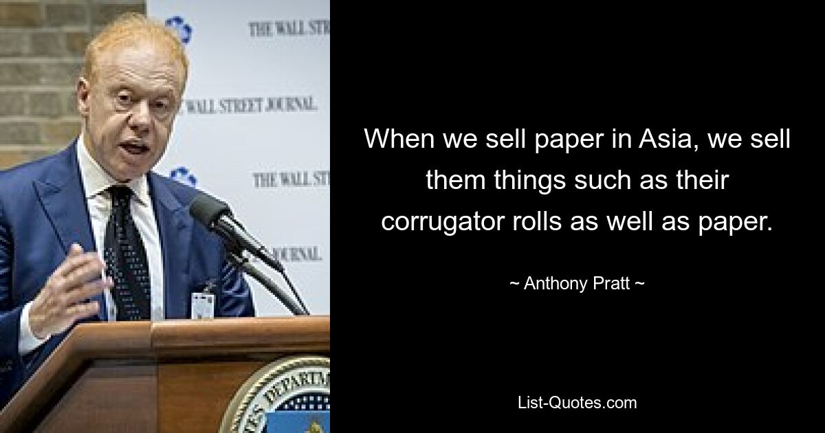 When we sell paper in Asia, we sell them things such as their corrugator rolls as well as paper. — © Anthony Pratt