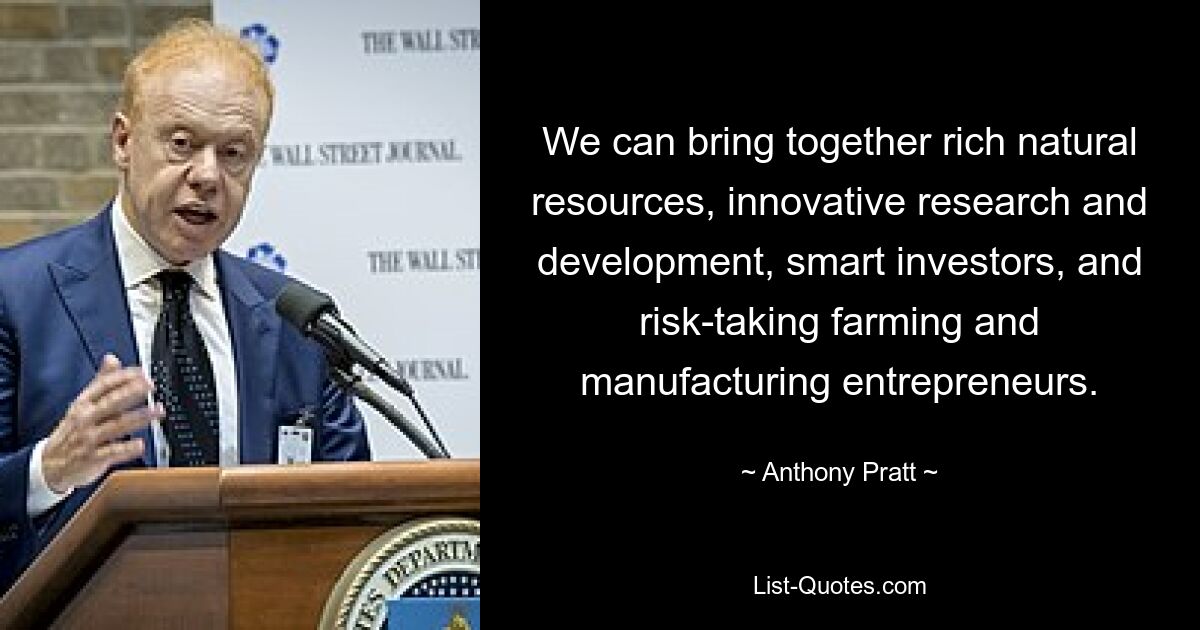 We can bring together rich natural resources, innovative research and development, smart investors, and risk-taking farming and manufacturing entrepreneurs. — © Anthony Pratt