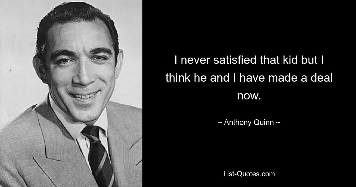 I never satisfied that kid but I think he and I have made a deal now. — © Anthony Quinn