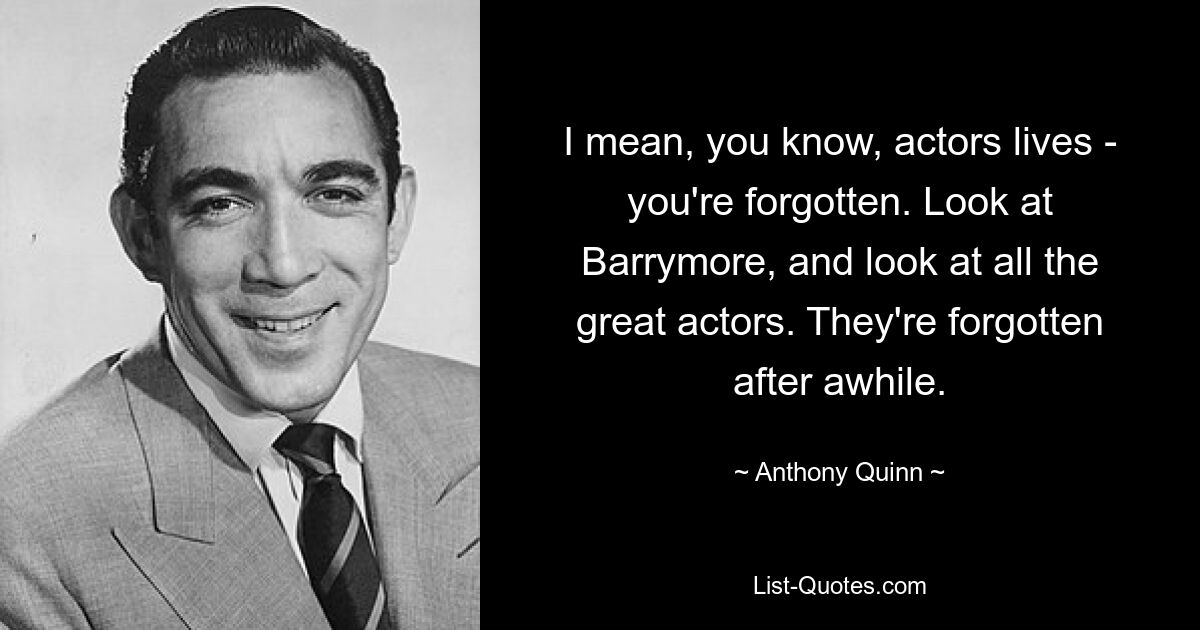 I mean, you know, actors lives - you're forgotten. Look at Barrymore, and look at all the great actors. They're forgotten after awhile. — © Anthony Quinn