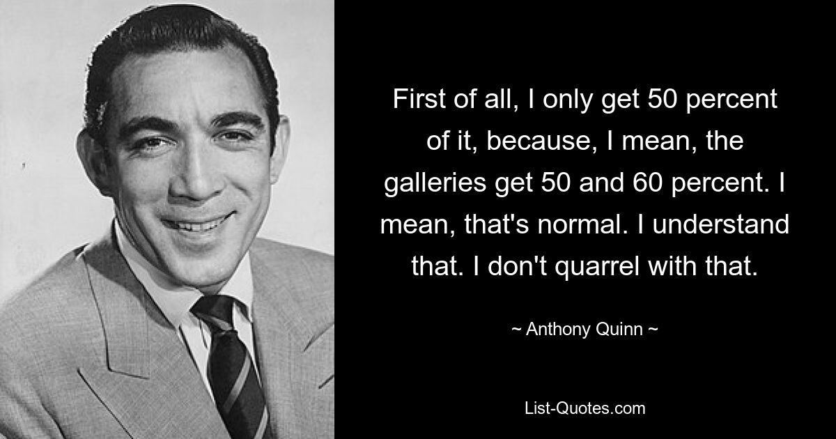 First of all, I only get 50 percent of it, because, I mean, the galleries get 50 and 60 percent. I mean, that's normal. I understand that. I don't quarrel with that. — © Anthony Quinn