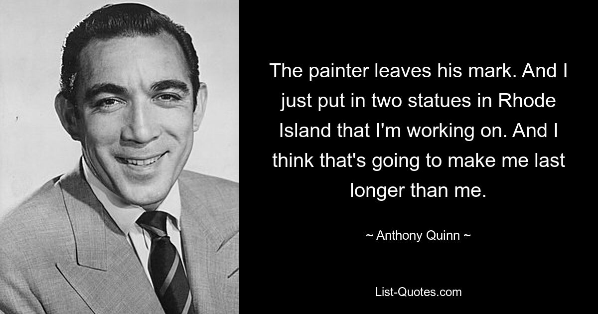 The painter leaves his mark. And I just put in two statues in Rhode Island that I'm working on. And I think that's going to make me last longer than me. — © Anthony Quinn