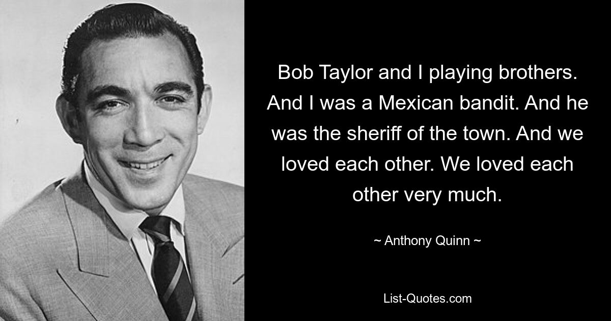 Bob Taylor and I playing brothers. And I was a Mexican bandit. And he was the sheriff of the town. And we loved each other. We loved each other very much. — © Anthony Quinn