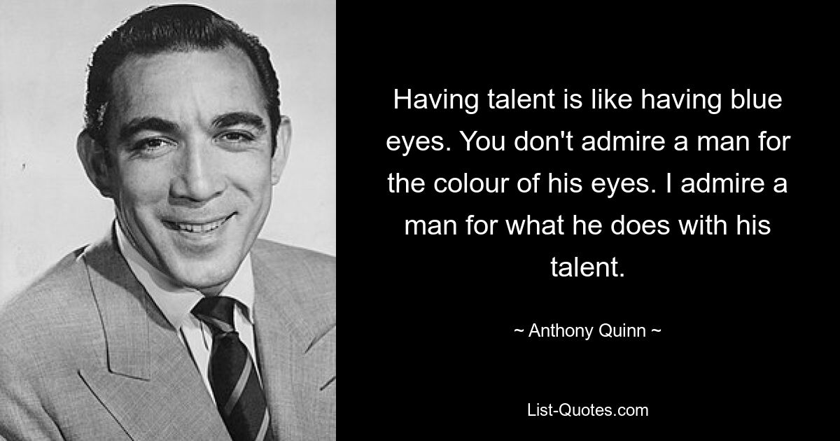 Having talent is like having blue eyes. You don't admire a man for the colour of his eyes. I admire a man for what he does with his talent. — © Anthony Quinn