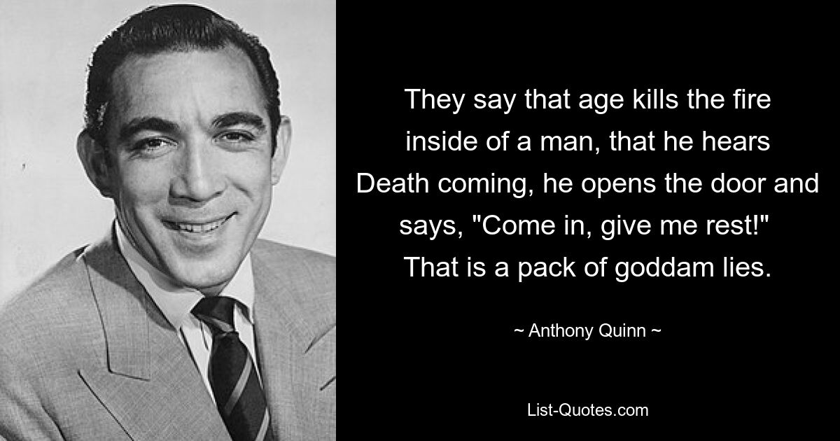 They say that age kills the fire inside of a man, that he hears Death coming, he opens the door and says, "Come in, give me rest!"  That is a pack of goddam lies. — © Anthony Quinn