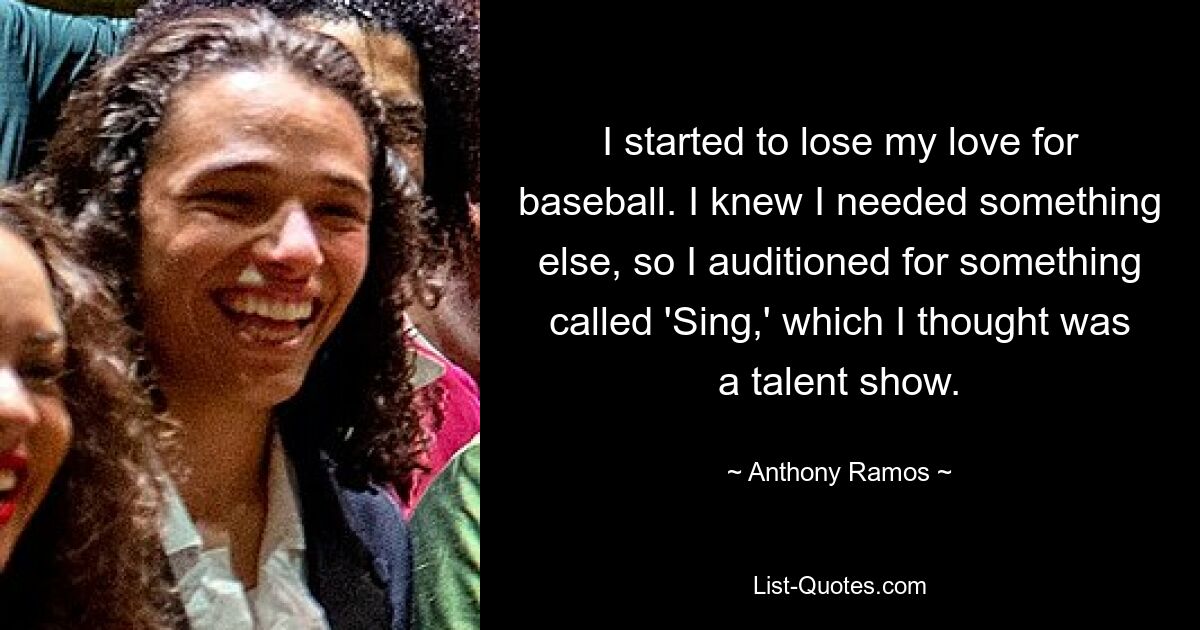 I started to lose my love for baseball. I knew I needed something else, so I auditioned for something called 'Sing,' which I thought was a talent show. — © Anthony Ramos