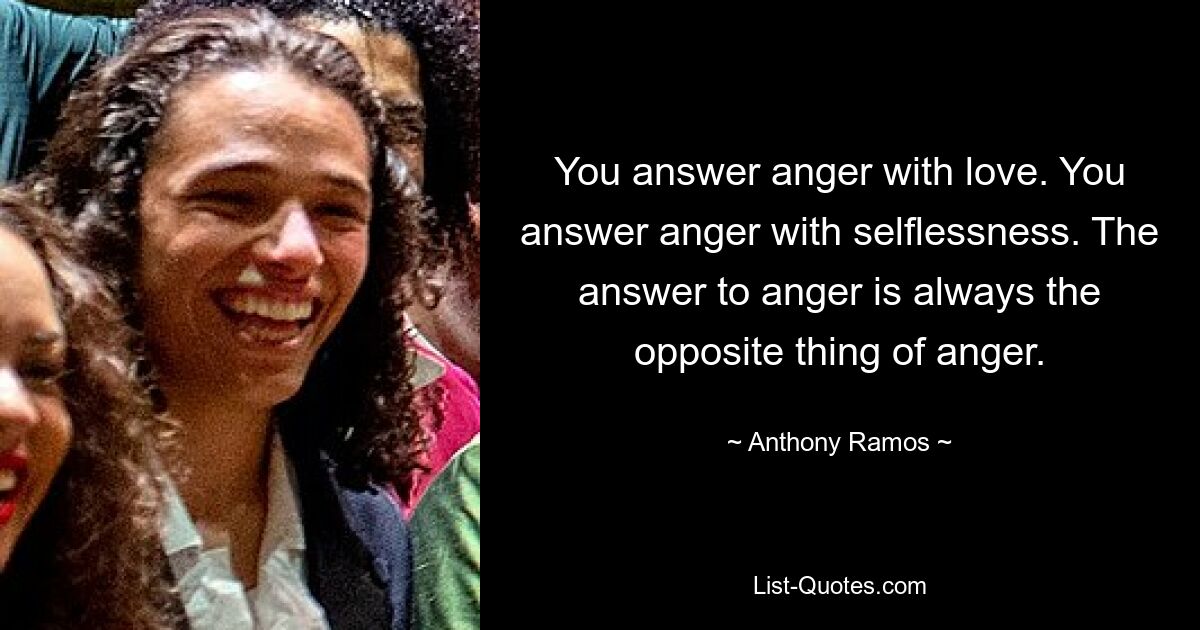 You answer anger with love. You answer anger with selflessness. The answer to anger is always the opposite thing of anger. — © Anthony Ramos