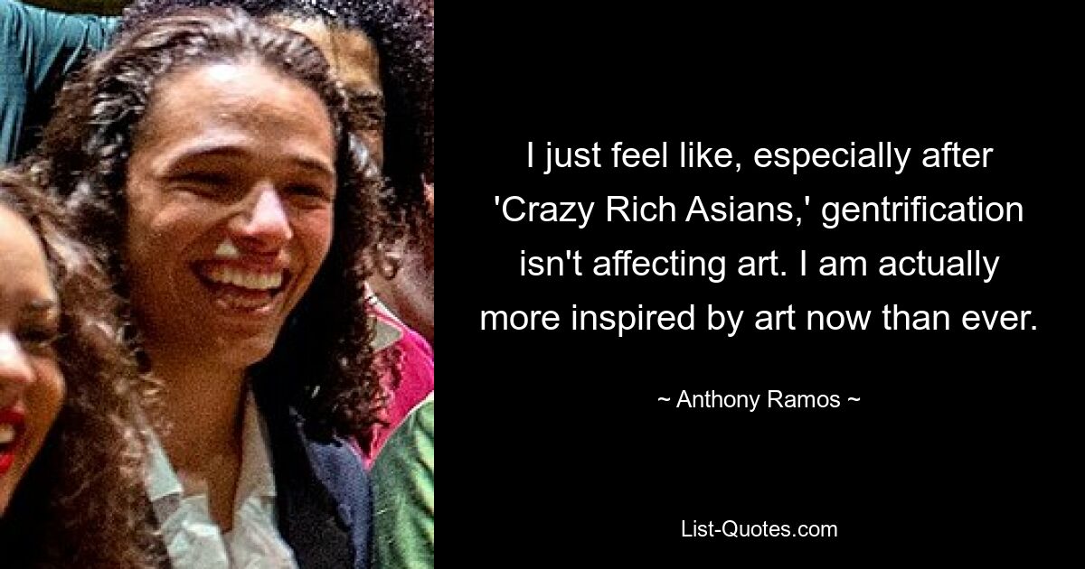 I just feel like, especially after 'Crazy Rich Asians,' gentrification isn't affecting art. I am actually more inspired by art now than ever. — © Anthony Ramos