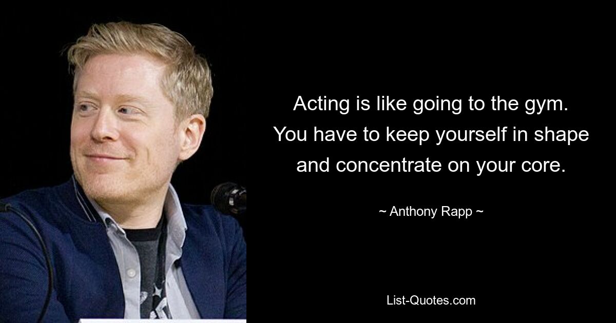 Acting is like going to the gym. You have to keep yourself in shape and concentrate on your core. — © Anthony Rapp