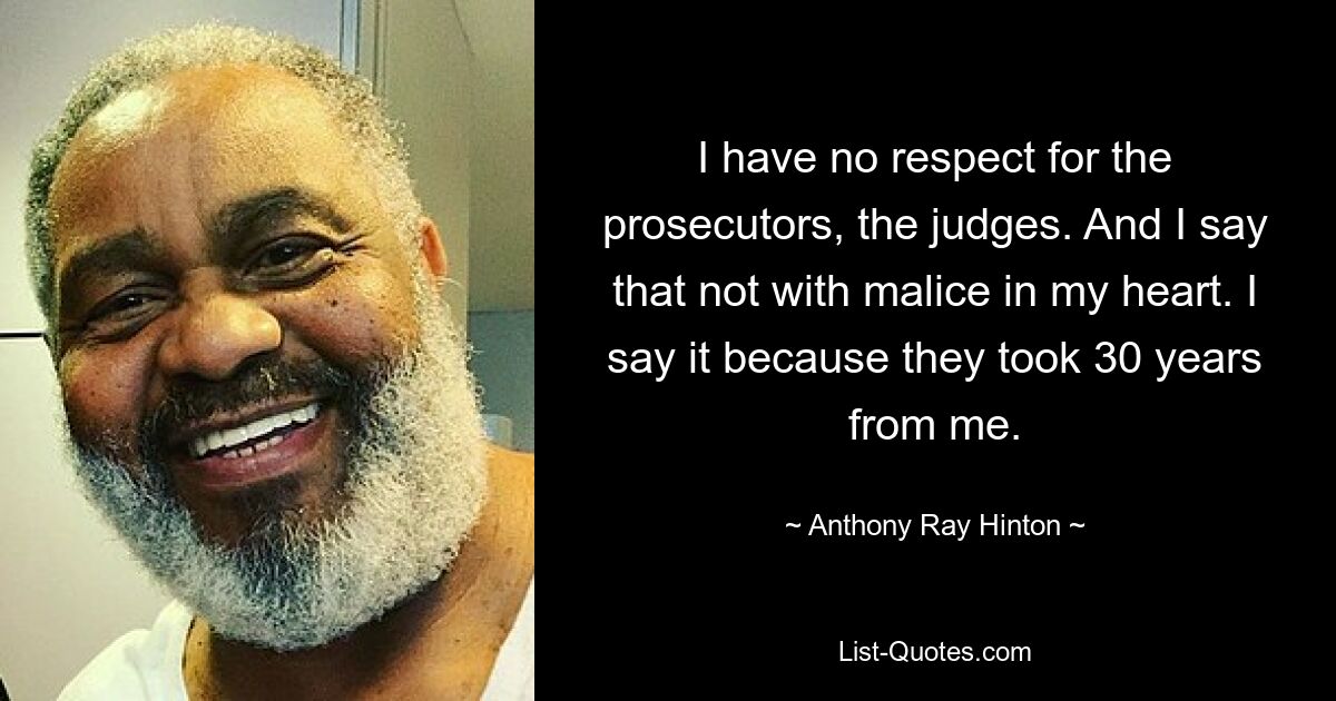 I have no respect for the prosecutors, the judges. And I say that not with malice in my heart. I say it because they took 30 years from me. — © Anthony Ray Hinton