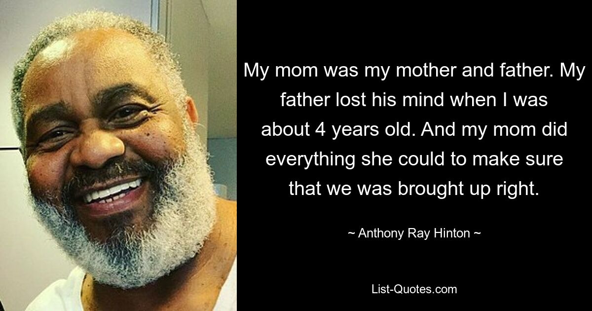 My mom was my mother and father. My father lost his mind when I was about 4 years old. And my mom did everything she could to make sure that we was brought up right. — © Anthony Ray Hinton