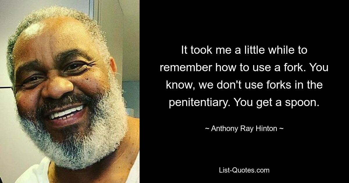 It took me a little while to remember how to use a fork. You know, we don't use forks in the penitentiary. You get a spoon. — © Anthony Ray Hinton