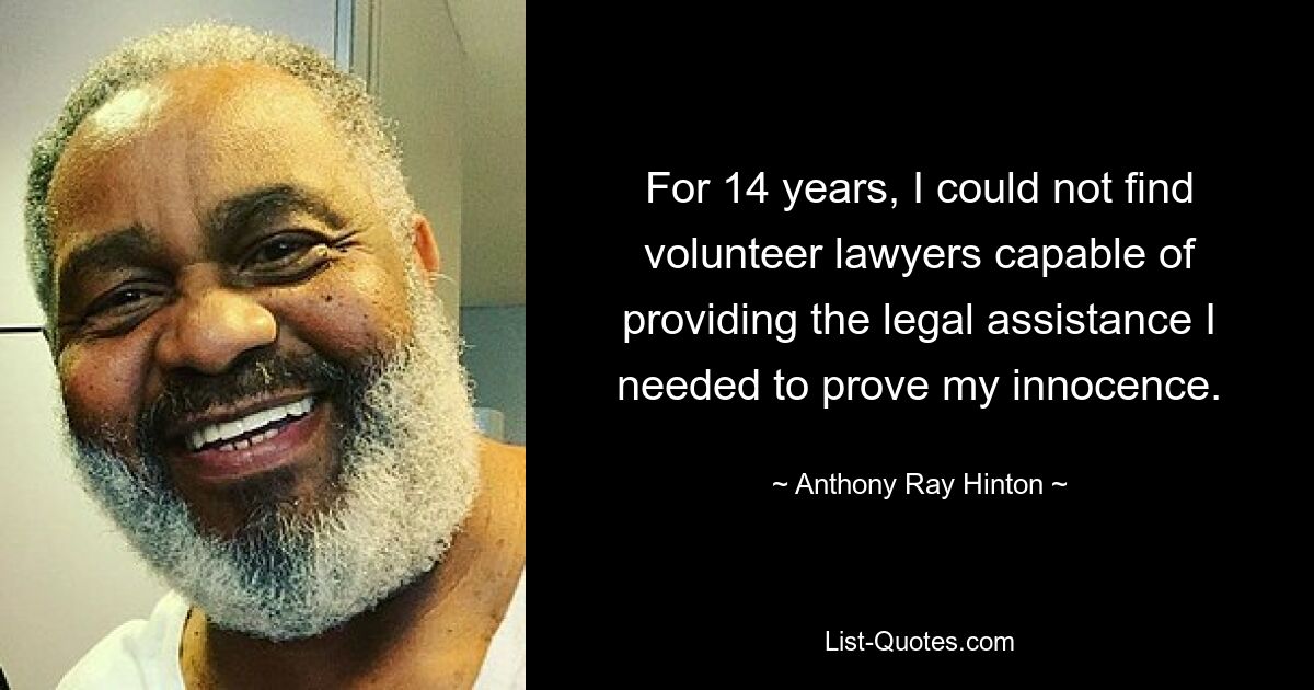 For 14 years, I could not find volunteer lawyers capable of providing the legal assistance I needed to prove my innocence. — © Anthony Ray Hinton