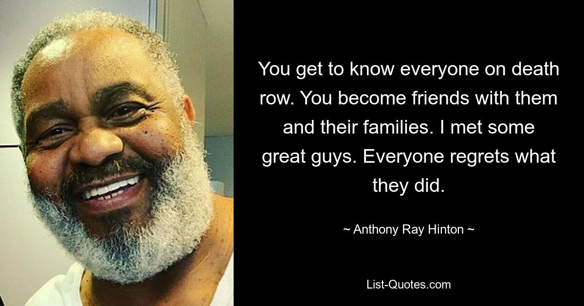 You get to know everyone on death row. You become friends with them and their families. I met some great guys. Everyone regrets what they did. — © Anthony Ray Hinton