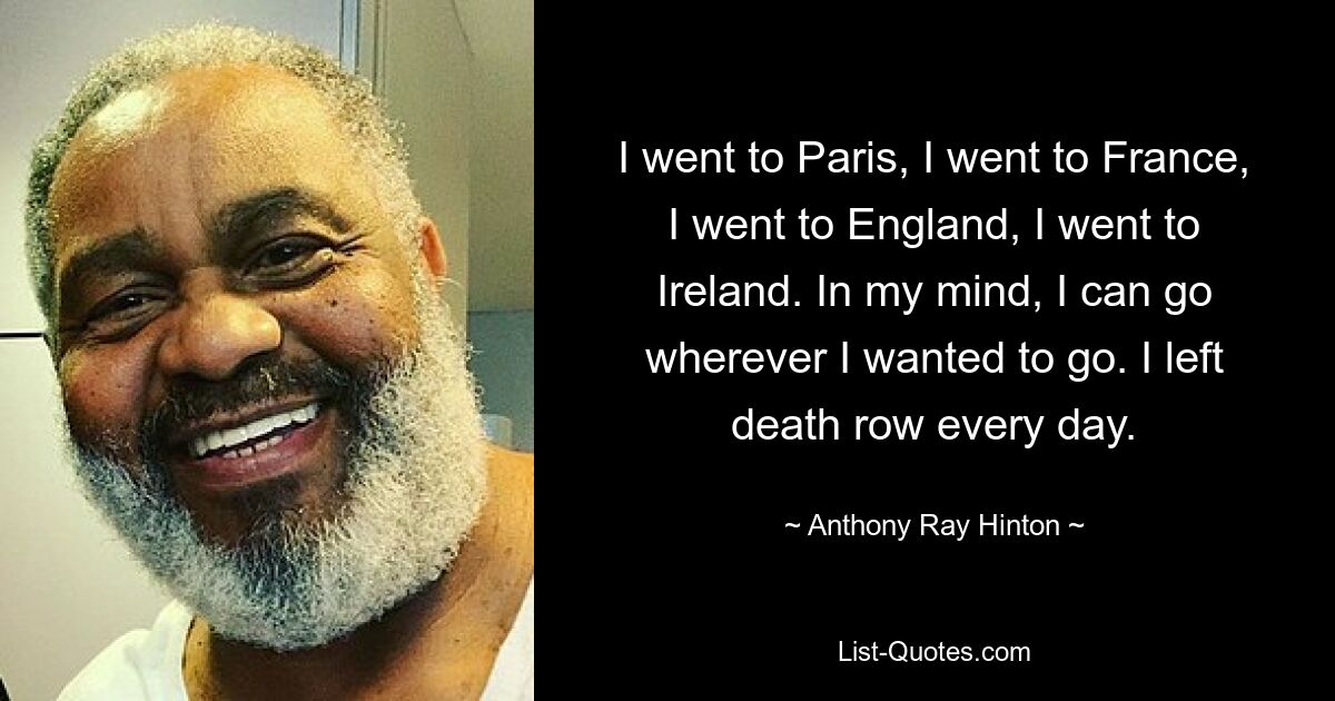 I went to Paris, I went to France, I went to England, I went to Ireland. In my mind, I can go wherever I wanted to go. I left death row every day. — © Anthony Ray Hinton