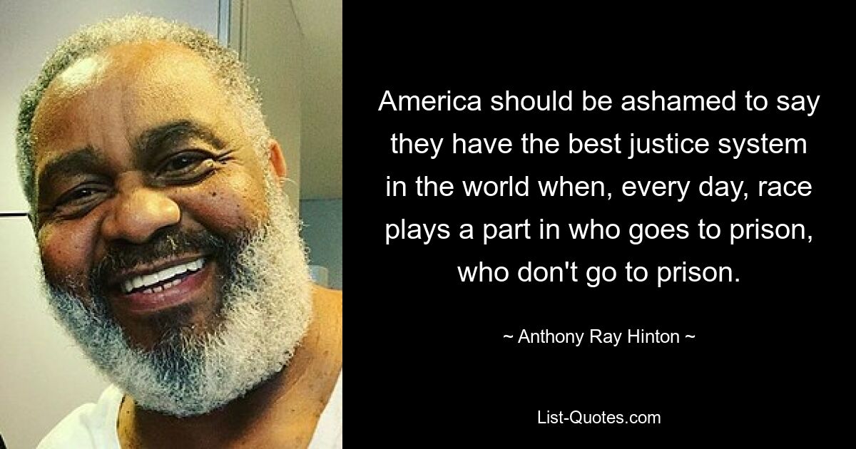 America should be ashamed to say they have the best justice system in the world when, every day, race plays a part in who goes to prison, who don't go to prison. — © Anthony Ray Hinton