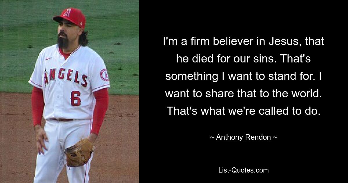 I'm a firm believer in Jesus, that he died for our sins. That's something I want to stand for. I want to share that to the world. That's what we're called to do. — © Anthony Rendon