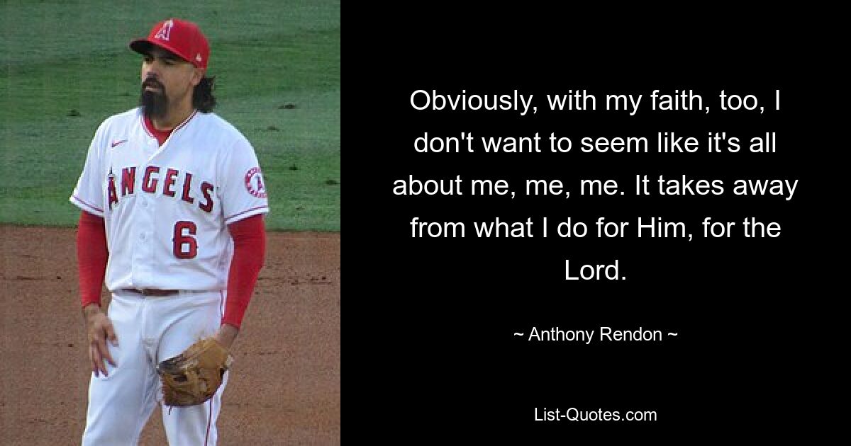 Obviously, with my faith, too, I don't want to seem like it's all about me, me, me. It takes away from what I do for Him, for the Lord. — © Anthony Rendon