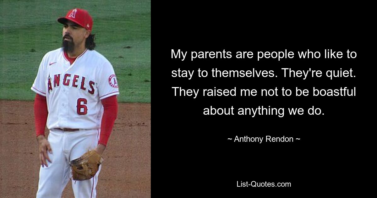 My parents are people who like to stay to themselves. They're quiet. They raised me not to be boastful about anything we do. — © Anthony Rendon