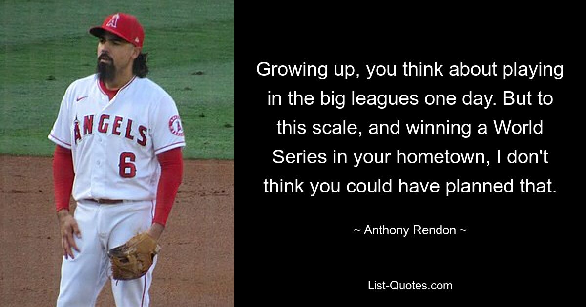 Growing up, you think about playing in the big leagues one day. But to this scale, and winning a World Series in your hometown, I don't think you could have planned that. — © Anthony Rendon