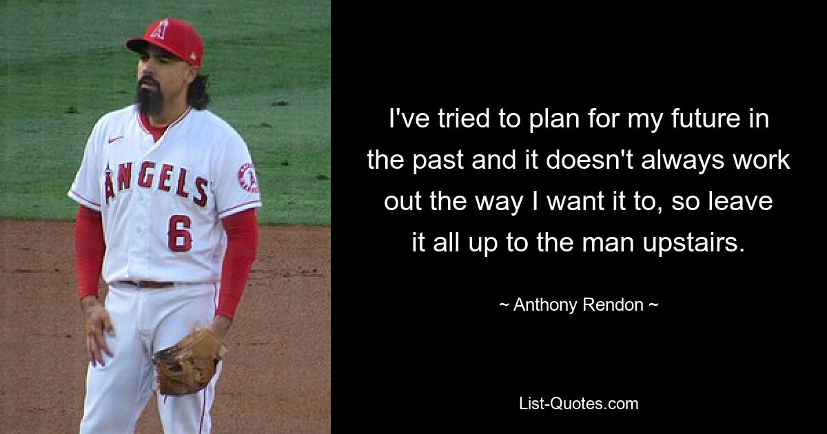 I've tried to plan for my future in the past and it doesn't always work out the way I want it to, so leave it all up to the man upstairs. — © Anthony Rendon