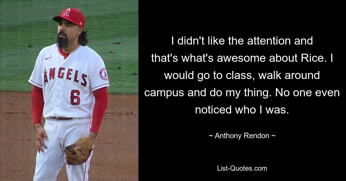 I didn't like the attention and that's what's awesome about Rice. I would go to class, walk around campus and do my thing. No one even noticed who I was. — © Anthony Rendon