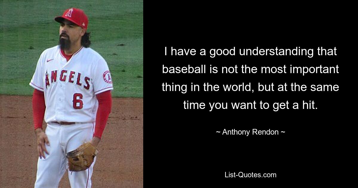 I have a good understanding that baseball is not the most important thing in the world, but at the same time you want to get a hit. — © Anthony Rendon