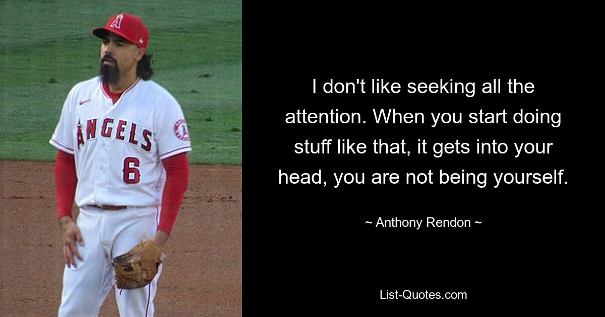 I don't like seeking all the attention. When you start doing stuff like that, it gets into your head, you are not being yourself. — © Anthony Rendon