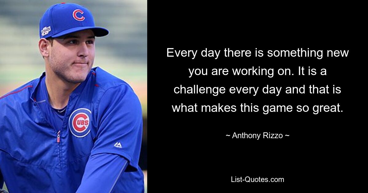 Every day there is something new you are working on. It is a challenge every day and that is what makes this game so great. — © Anthony Rizzo