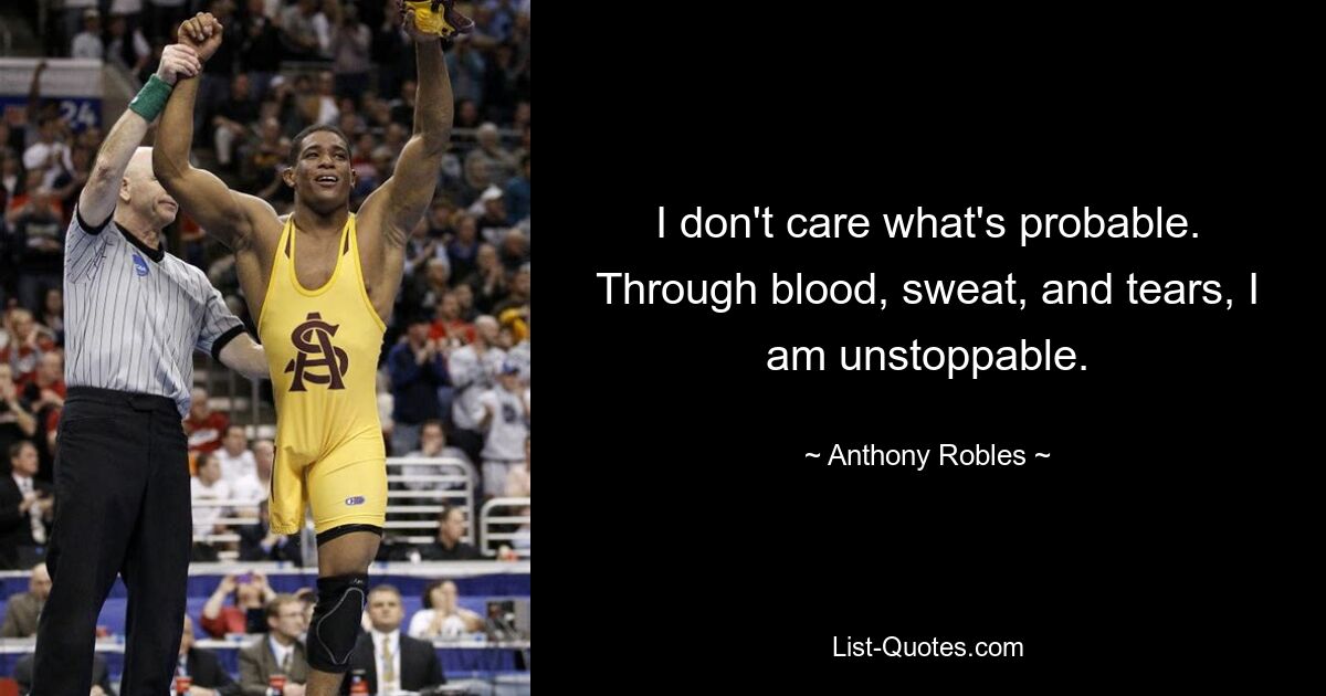 I don't care what's probable. Through blood, sweat, and tears, I am unstoppable. — © Anthony Robles