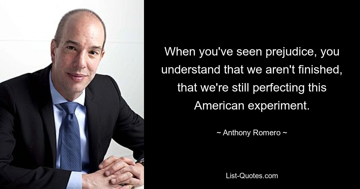 When you've seen prejudice, you understand that we aren't finished, that we're still perfecting this American experiment. — © Anthony Romero