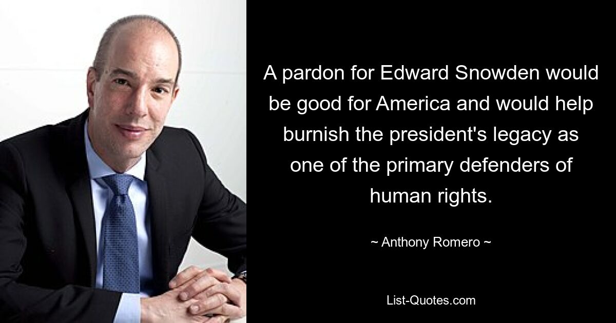 A pardon for Edward Snowden would be good for America and would help burnish the president's legacy as one of the primary defenders of human rights. — © Anthony Romero