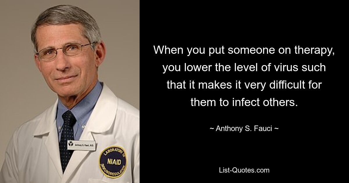 When you put someone on therapy, you lower the level of virus such that it makes it very difficult for them to infect others. — © Anthony S. Fauci